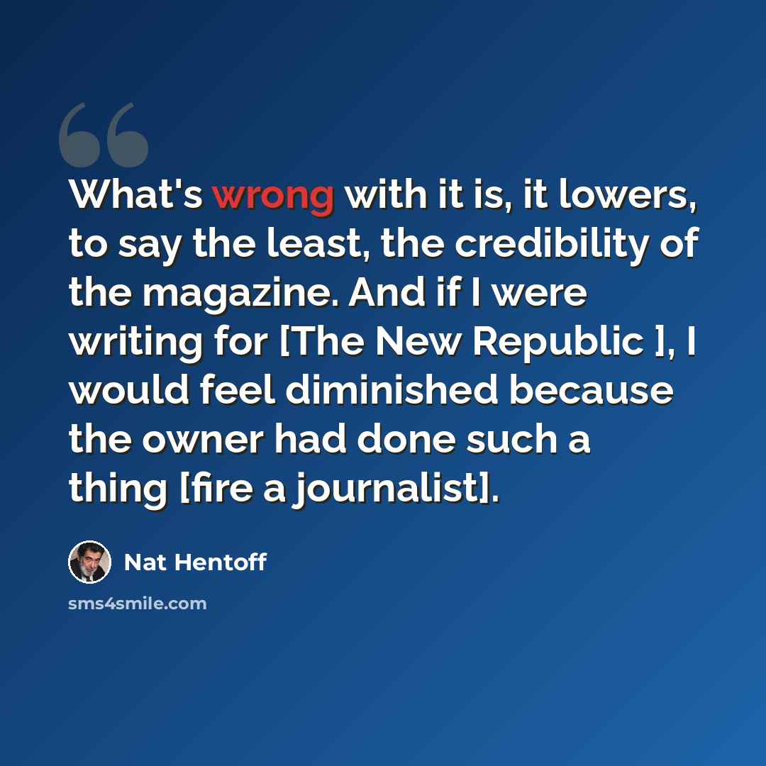 “What's wrong with it is, it lowers, to say the least, the credibility of the magazine. And if I were writing for [The New Republic ], I would feel diminished because the owner had done such a thing [fire a journalist].” quote by Nat Hentoff