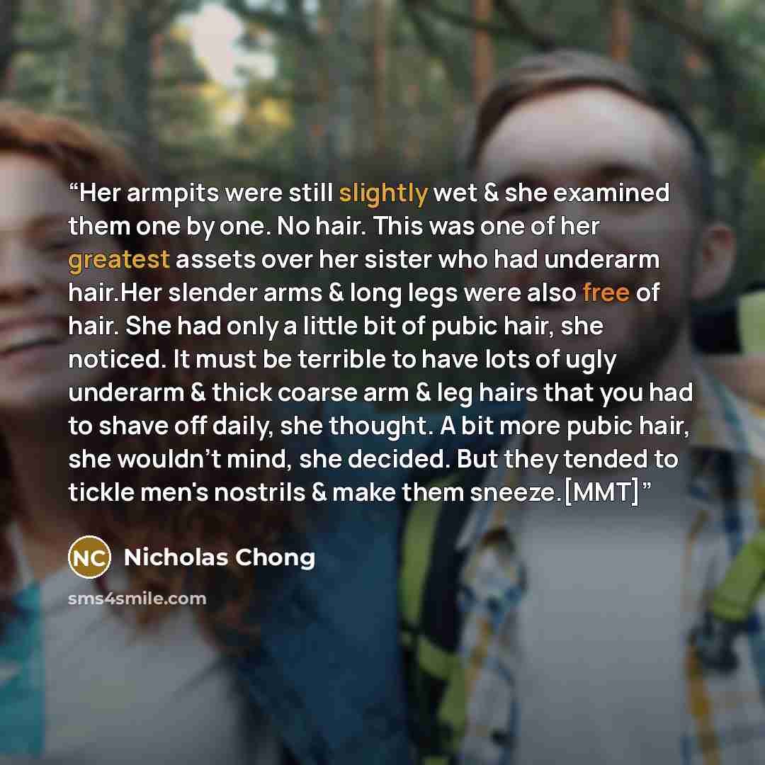 “Her armpits were still slightly wet & she examined them one by one. No hair. This was one of her greatest assets over her sister who had underarm hair.Her slender arms & long legs were also free of hair. She had only a little bit of pubic hair, she noticed. It must be terrible to have lots of ugly…” quote by Nicholas Chong