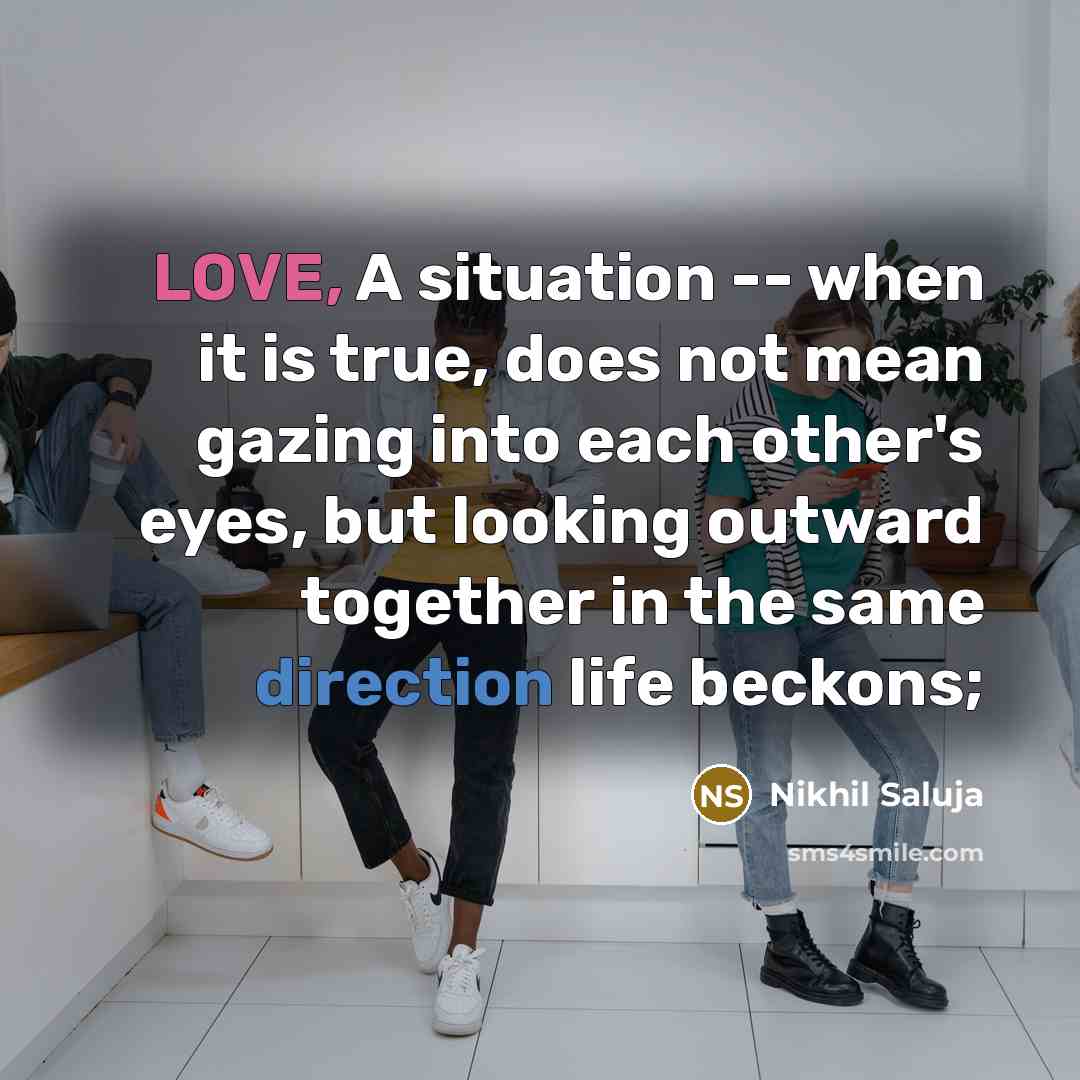 “LOVE, A situation -- when it is true, does not mean gazing into each other's eyes, but looking outward together in the same direction life beckons;” quote by Nikhil Saluja