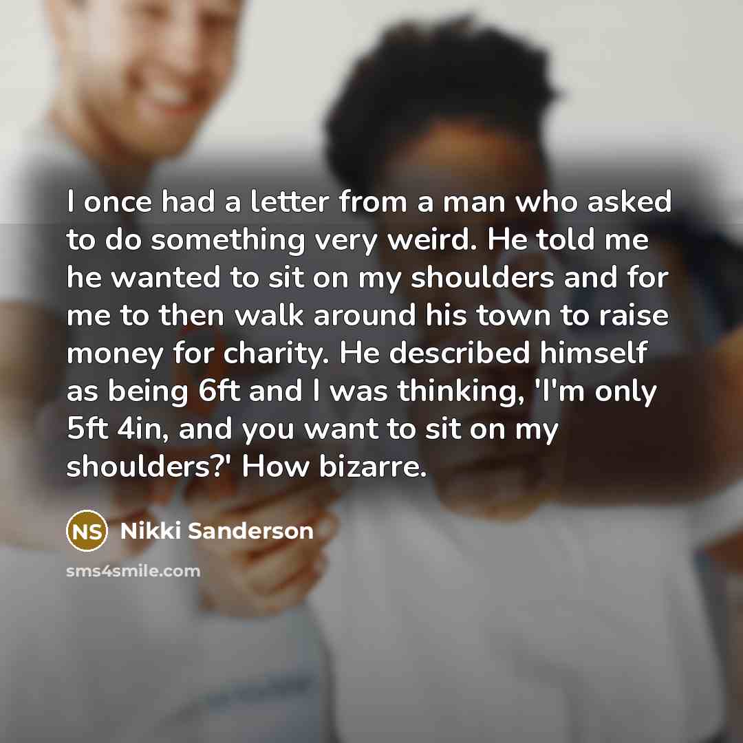 “I once had a letter from a man who asked to do something very weird. He told me he wanted to sit on my shoulders and for me to then walk around his town to raise money for charity. He described himself as being 6ft and I was thinking, 'I'm only 5ft 4in, and you want to sit on my shoulders?' How…” quote by Nikki Sanderson
