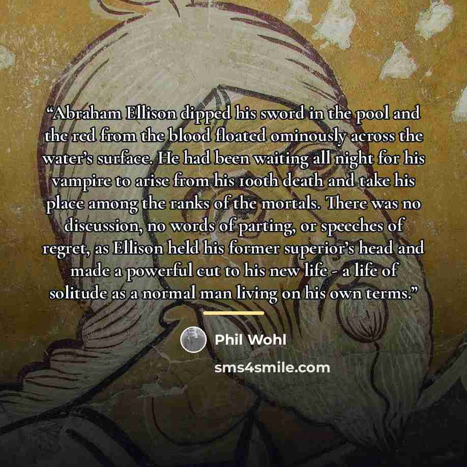 “Abraham Ellison dipped his sword in the pool and the red from the blood floated ominously across the water’s surface. He had been waiting all night for his vampire to arise from his 100th death and take his place among the ranks of the mortals. There was no discussion, no words of parting, or…” quote by Phil Wohl