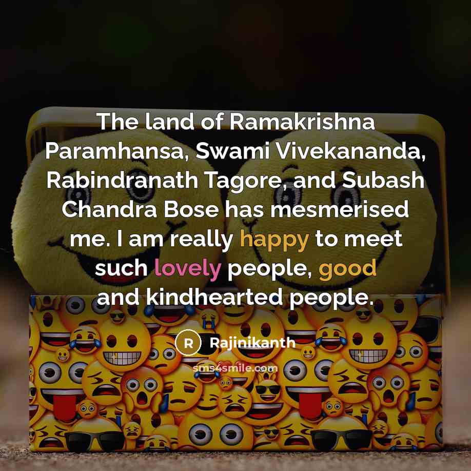 “The land of Ramakrishna Paramhansa, Swami Vivekananda, Rabindranath Tagore, and Subash Chandra Bose has mesmerised me. I am really happy to meet such lovely people, good and kindhearted people.” quote by Rajinikanth
