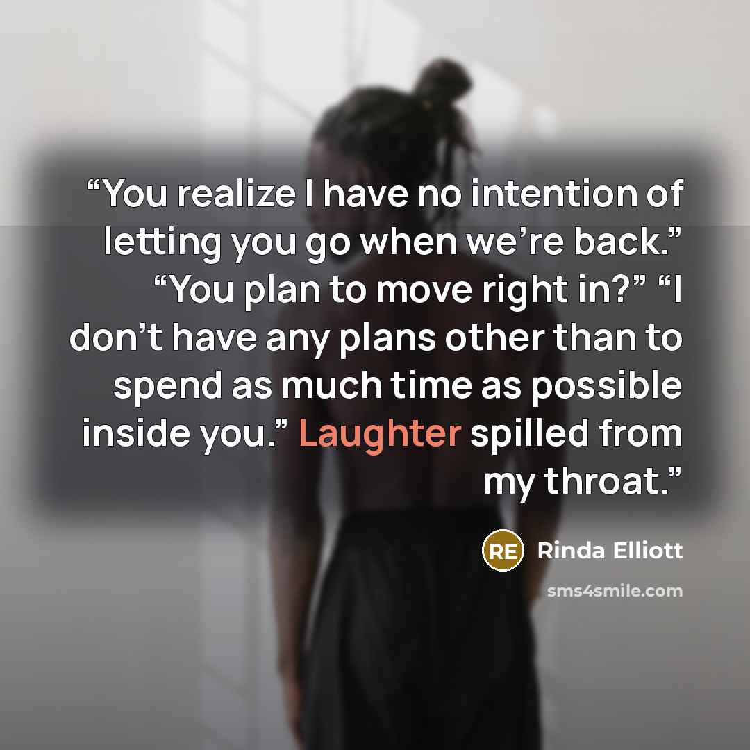 “You realize I have no intention of letting you go when we’re back.” “You plan to move right in?” “I don’t have any plans other than to spend as much time as possible inside you.” Laughter spilled from my throat.” quote by Rinda Elliott