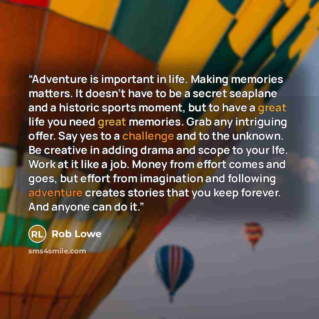 “Adventure is important in life. Making memories matters. It doesn't have to be a secret seaplane and a historic sports moment, but to have a great life you need great memories. Grab any intriguing offer. Say yes to a challenge and to the unknown. Be creative in adding drama and scope to your lfe…” quote by Rob Lowe