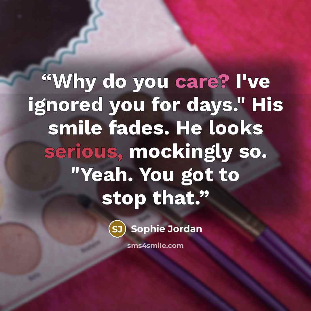 “Why do you care? I've ignored you for days." His smile fades. He looks serious, mockingly so. "Yeah. You got to stop that.” quote by Sophie Jordan