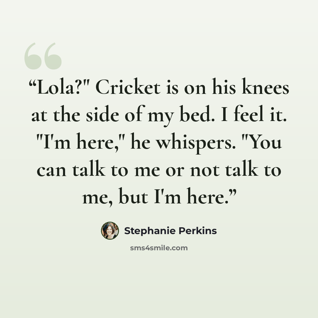 “Lola?" Cricket is on his knees at the side of my bed. I feel it. "I'm here," he whispers. "You can talk to me or not talk to me, but I'm here.” quote by Stephanie Perkins