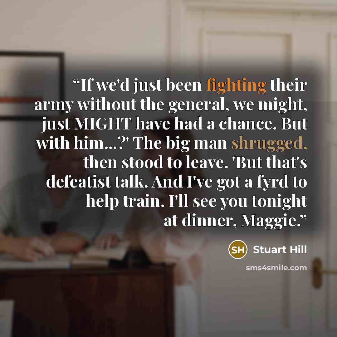 “If we'd just been fighting their army without the general, we might, just MIGHT have had a chance. But with him...?' The big man shrugged, then stood to leave. 'But that's defeatist talk. And I've got a fyrd to help train. I'll see you tonight at dinner, Maggie.” quote by Stuart Hill