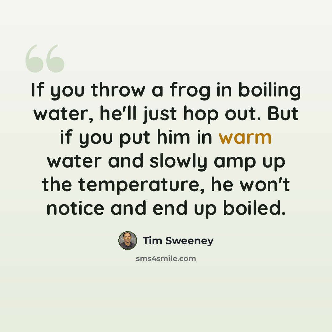 “If you throw a frog in boiling water, he'll just hop out. But if you put him in warm water and slowly amp up the temperature, he won't notice and end up boiled.” quote by Tim Sweeney