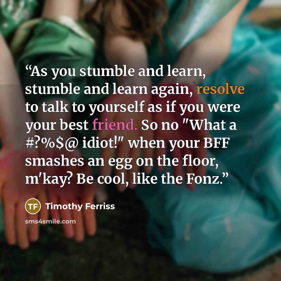 “As you stumble and learn, stumble and learn again, resolve to talk to yourself as if you were your best friend. So no "What a #?%$@ idiot!" when your BFF smashes an egg on the floor, m'kay? Be cool, like the Fonz.” quote by Timothy Ferriss