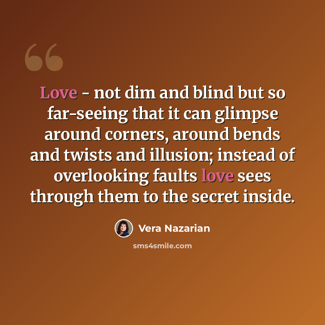 “Love - not dim and blind but so far-seeing that it can glimpse around corners, around bends and twists and illusion; instead of overlooking faults love sees through them to the secret inside.” quote by Vera Nazarian