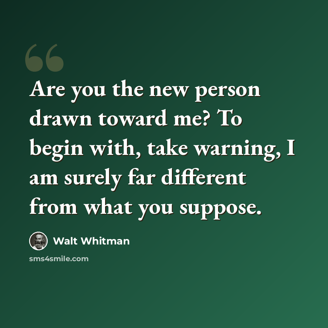 “Are you the new person drawn toward me? To begin with, take warning, I am surely far different from what you suppose.” quote by Walt Whitman