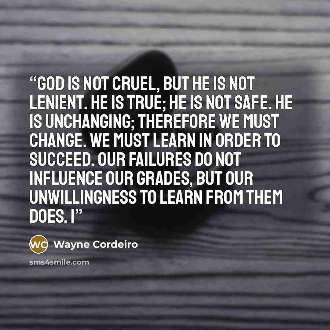 “God is not cruel, but He is not lenient. He is true; He is not safe. He is unchanging; therefore we must change. We must learn in order to succeed. Our failures do not influence our grades, but our unwillingness to learn from them does. I” quote by Wayne Cordeiro