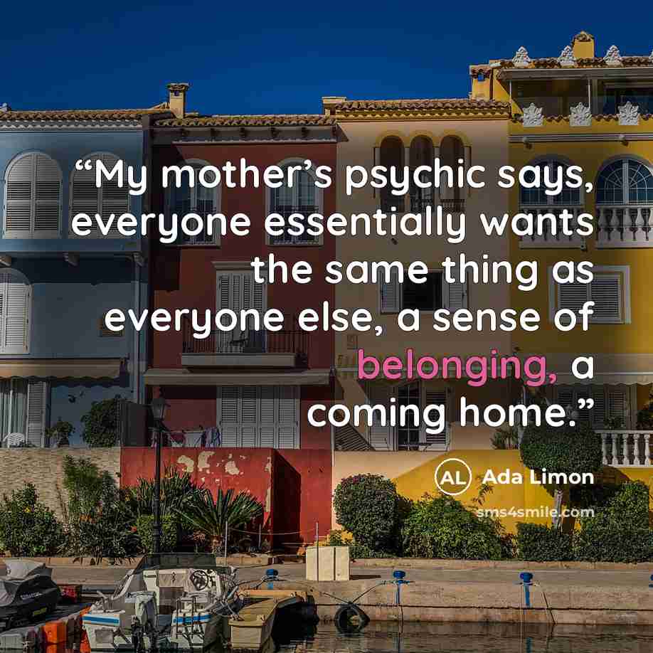 “My mother’s psychic says, everyone essentially wants the same thing as everyone else, a sense of belonging, a coming home.” quote by Ada Limon