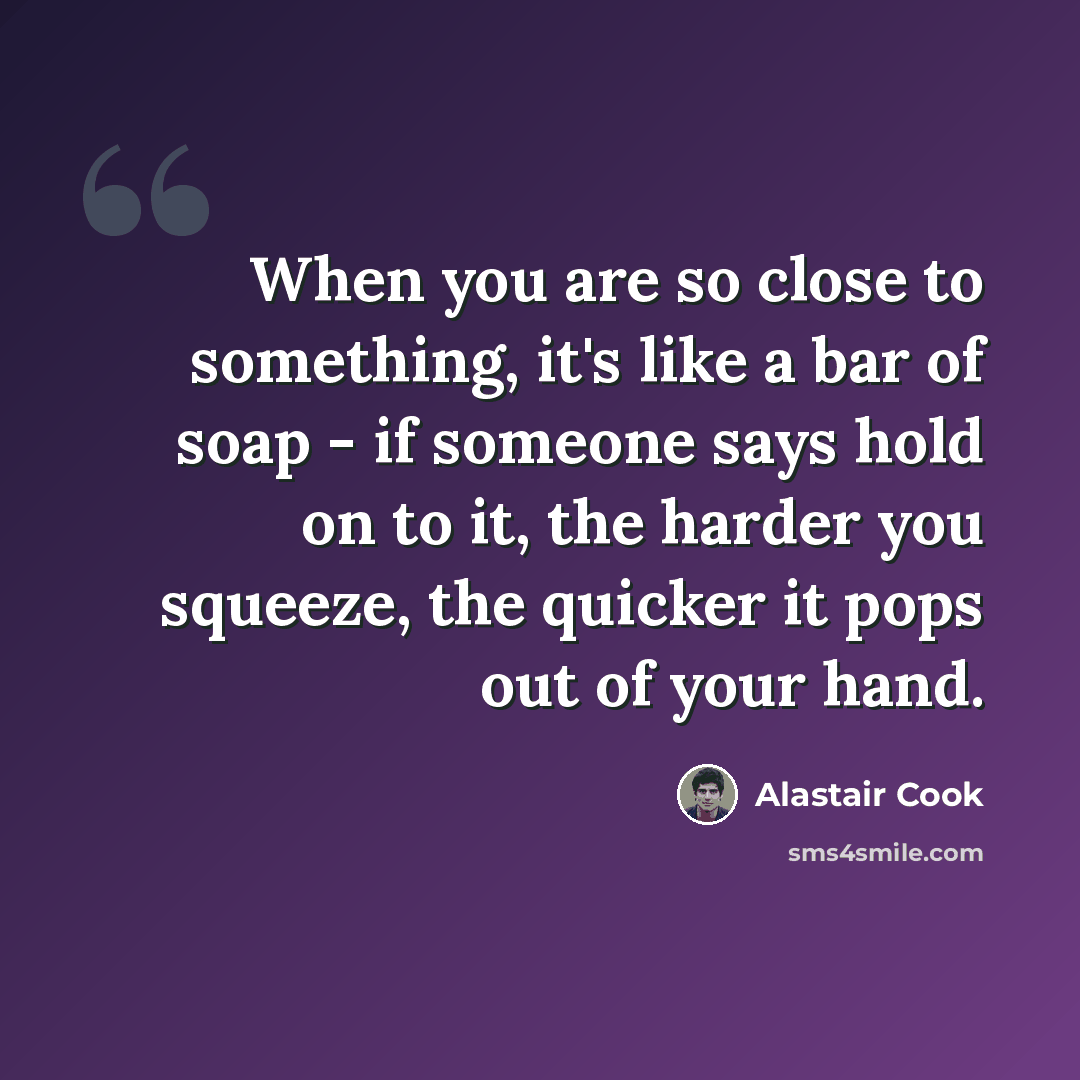 “When you are so close to something, it's like a bar of soap - if someone says hold on to it, the harder you squeeze, the quicker it pops out of your hand.” quote by Alastair Cook