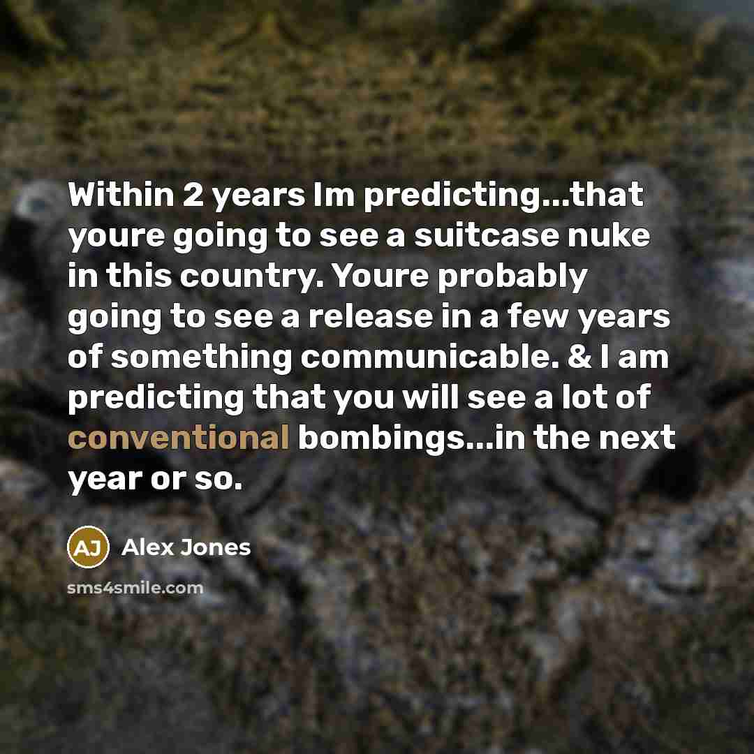 “Within 2 years Im predicting...that youre going to see a suitcase nuke in this country. Youre probably going to see a release in a few years of something communicable. & I am predicting that you will see a lot of conventional bombings...in the next year or so.” quote by Alex Jones
