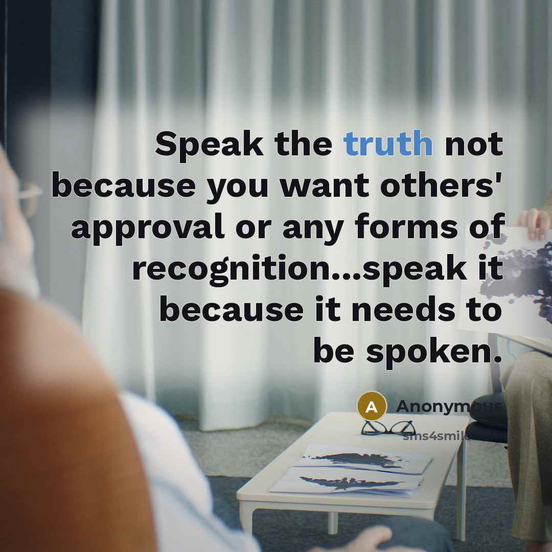 “Speak the truth not because you want others' approval or any forms of recognition...speak it because it needs to be spoken.” quote by Anonymous