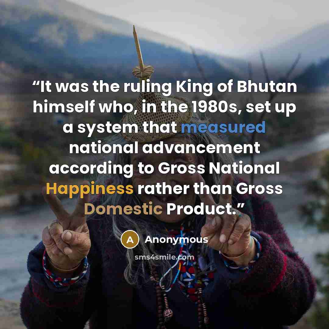 “It was the ruling King of Bhutan himself who, in the 1980s, set up a system that measured national advancement according to Gross National Happiness rather than Gross Domestic Product.” quote by Anonymous