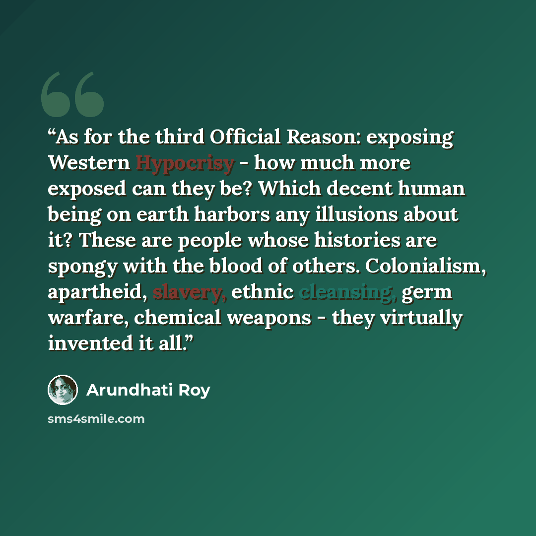 “As for the third Official Reason: exposing Western Hypocrisy - how much more exposed can they be? Which decent human being on earth harbors any illusions about it? These are people whose histories are spongy with the blood of others. Colonialism, apartheid, slavery, ethnic cleansing, germ warfare…” quote by Arundhati Roy