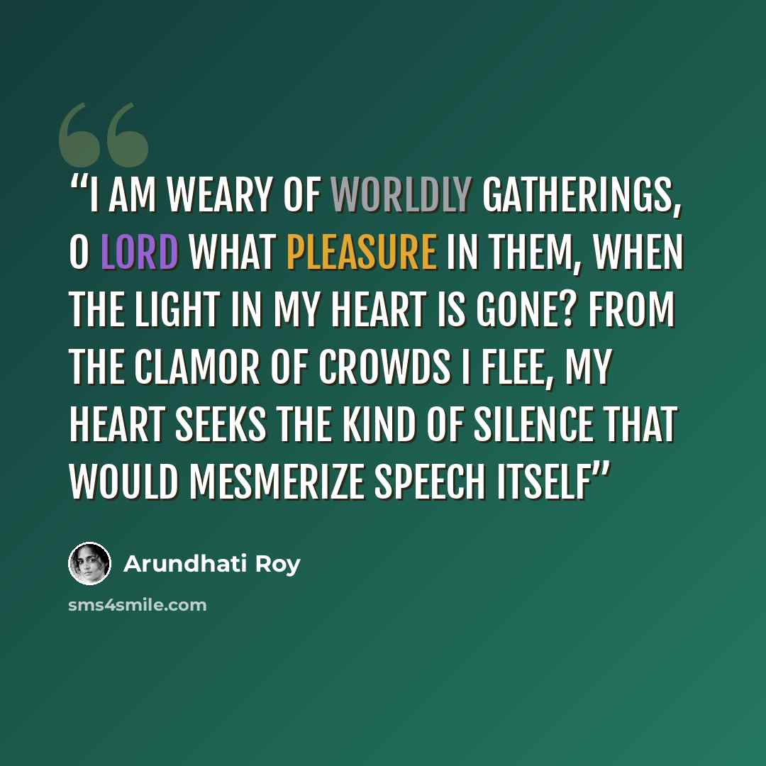 “I am weary of worldly gatherings, O Lord What pleasure in them, when the light in my heart is gone? From the clamor of crowds I flee, my heart seeks The kind of silence that would mesmerize speech itself” quote by Arundhati Roy