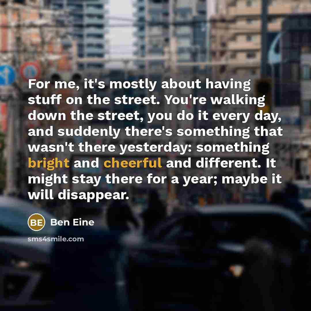 “For me, it's mostly about having stuff on the street. You're walking down the street, you do it every day, and suddenly there's something that wasn't there yesterday: something bright and cheerful and different. It might stay there for a year; maybe it will disappear.” quote by Ben Eine