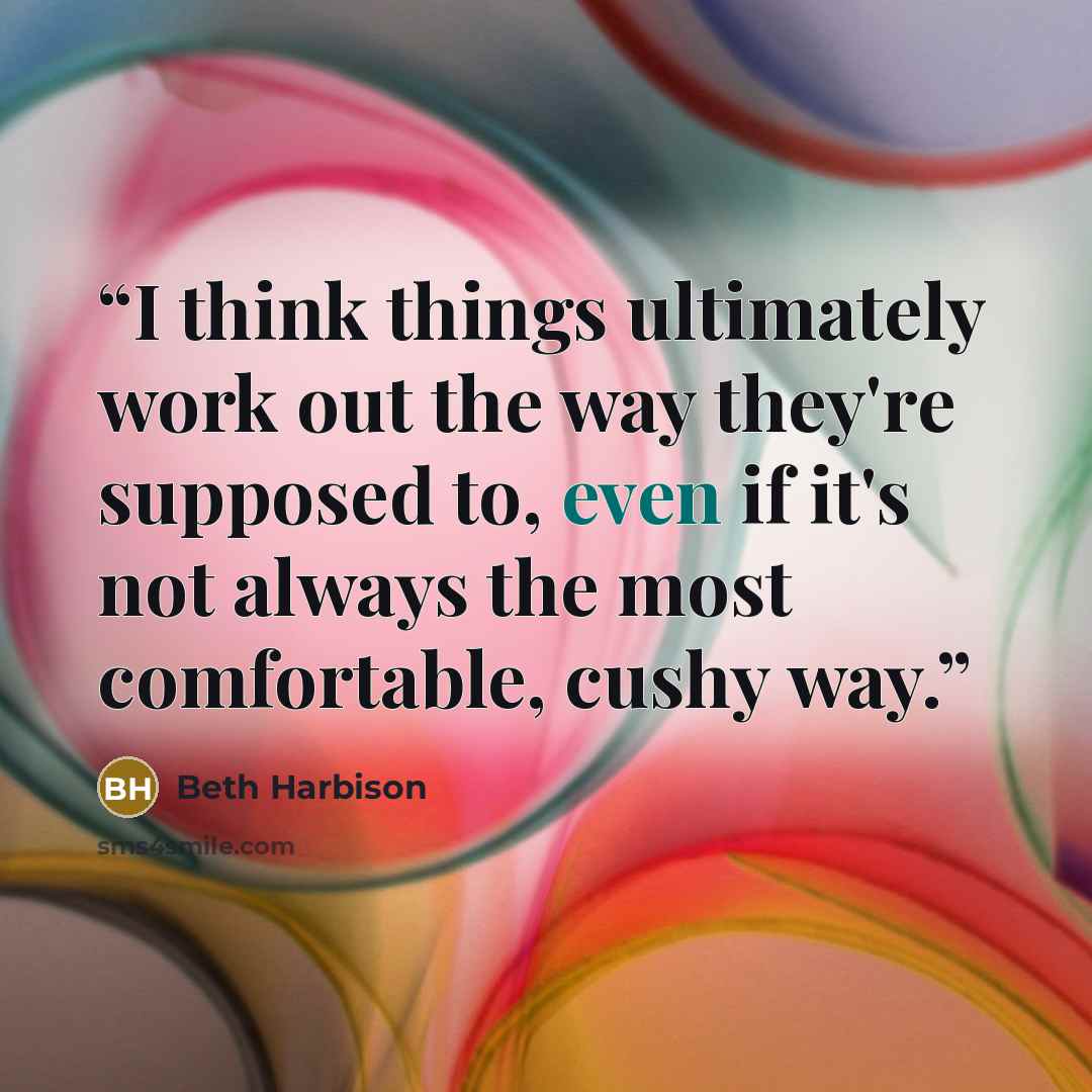 “I think things ultimately work out the way they're supposed to, even if it's not always the most comfortable, cushy way.” quote by Beth Harbison