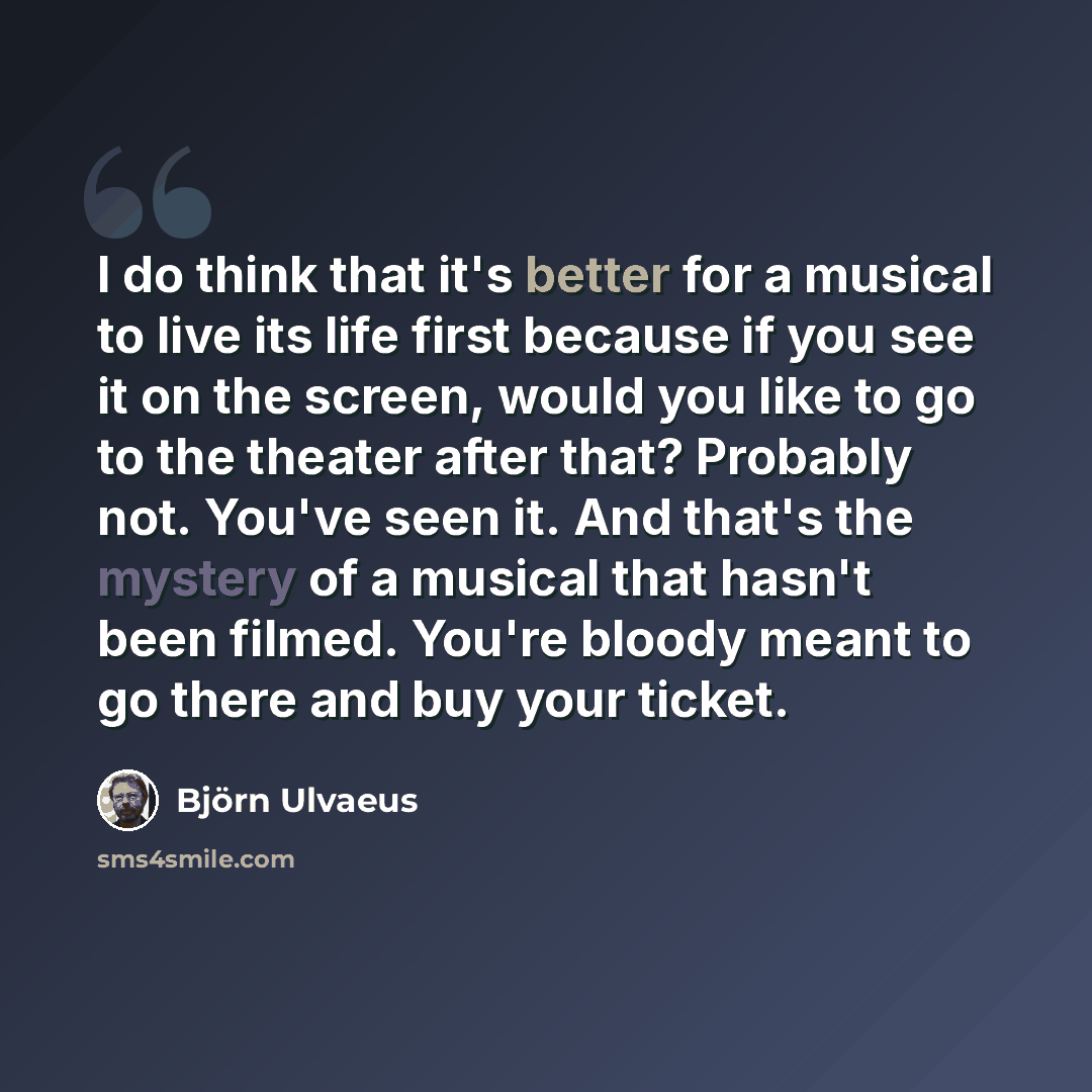 “I do think that it's better for a musical to live its life first because if you see it on the screen, would you like to go to the theater after that? Probably not. You've seen it. And that's the mystery of a musical that hasn't been filmed. You're bloody meant to go there and buy your ticket.” quote by Bjorn Ulvaeus