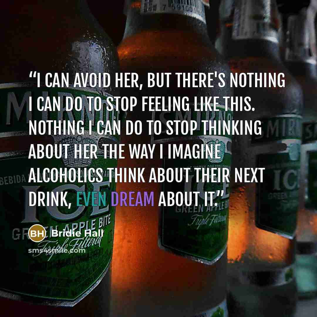 “I can avoid her, but there's nothing I can do to stop feeling like this. Nothing I can do to stop thinking about her the way I imagine alcoholics think about their next drink, even dream about it.” quote by Bridie Hall