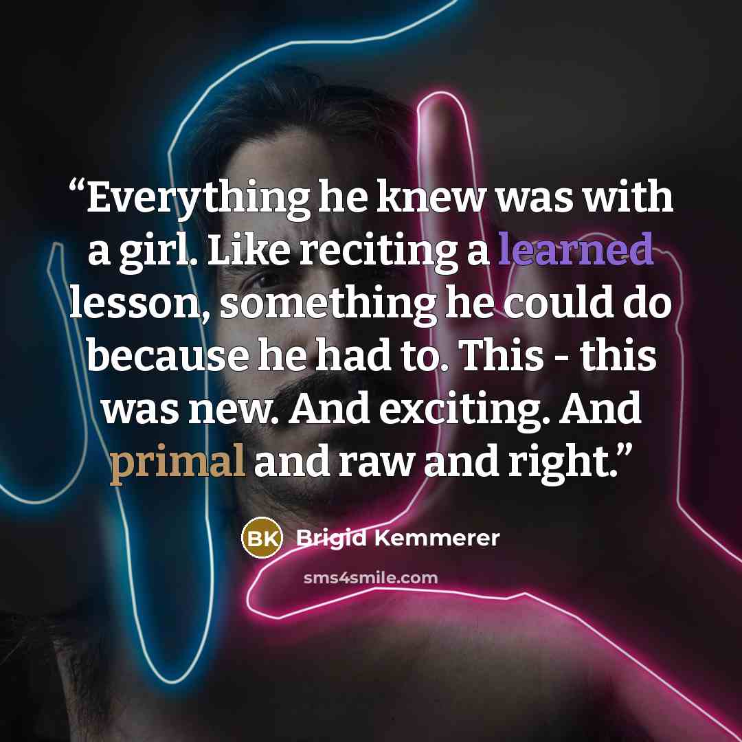 “Everything he knew was with a girl. Like reciting a learned lesson, something he could do because he had to. This - this was new. And exciting. And primal and raw and right.” quote by Brigid Kemmerer