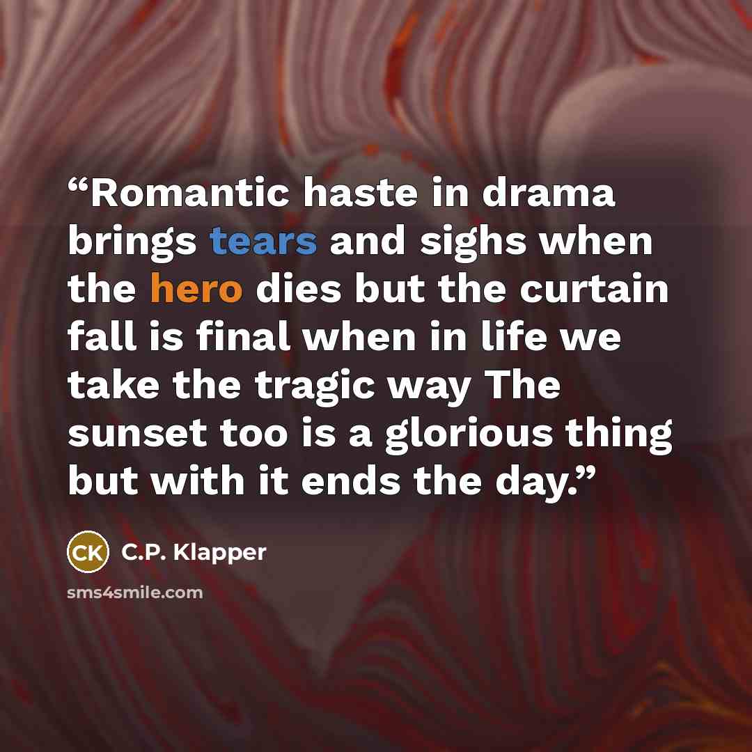 “Romantic haste in drama brings tears and sighs when the hero dies but the curtain fall is final when in life we take the tragic way The sunset too is a glorious thing but with it ends the day.” quote by C.P. Klapper