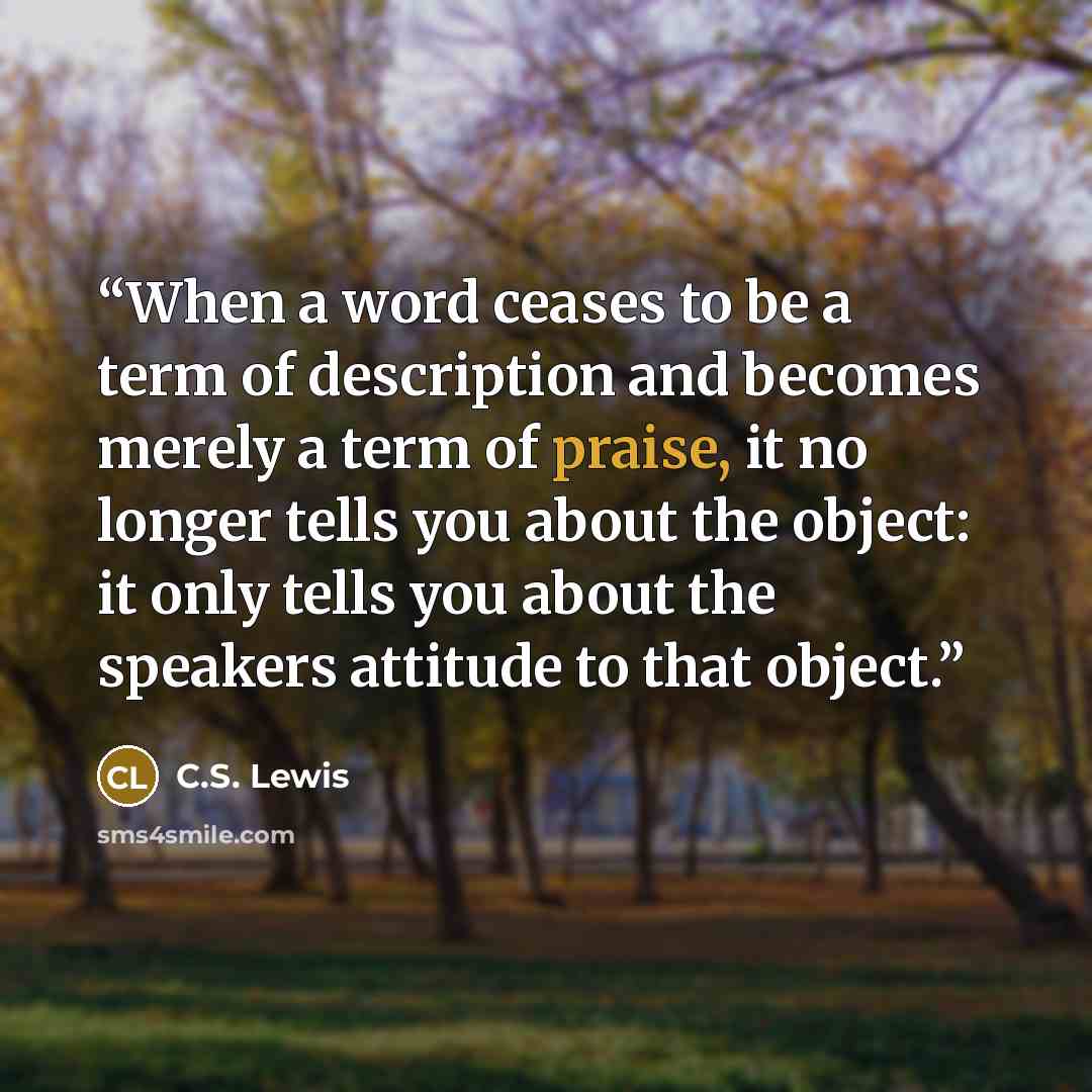 “When a word ceases to be a term of description and becomes merely a term of praise, it no longer tells you about the object: it only tells you about the speakers attitude to that object.” quote by C.S. Lewis