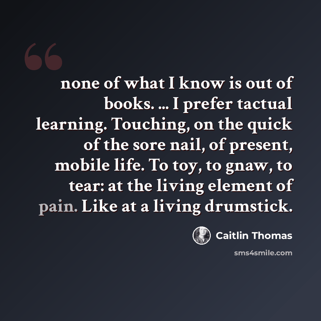 “none of what I know is out of books. ... I prefer tactual learning. Touching, on the quick of the sore nail, of present, mobile life. To toy, to gnaw, to tear: at the living element of pain. Like at a living drumstick.” quote by Caitlin Thomas