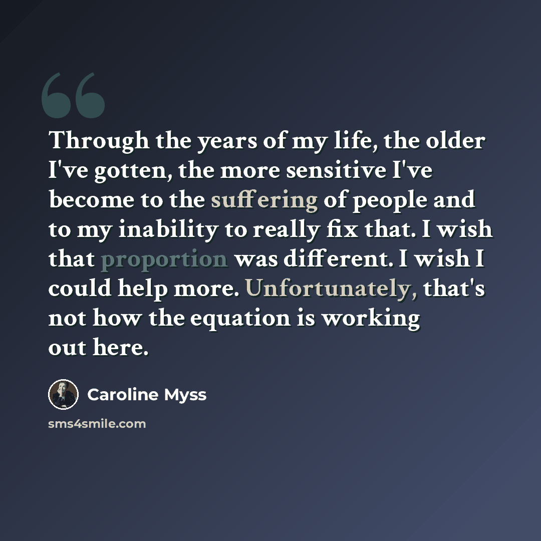 “Through the years of my life, the older I've gotten, the more sensitive I've become to the suffering of people and to my inability to really fix that. I wish that proportion was different. I wish I could help more. Unfortunately, that's not how the equation is working out here.” quote by Caroline Myss