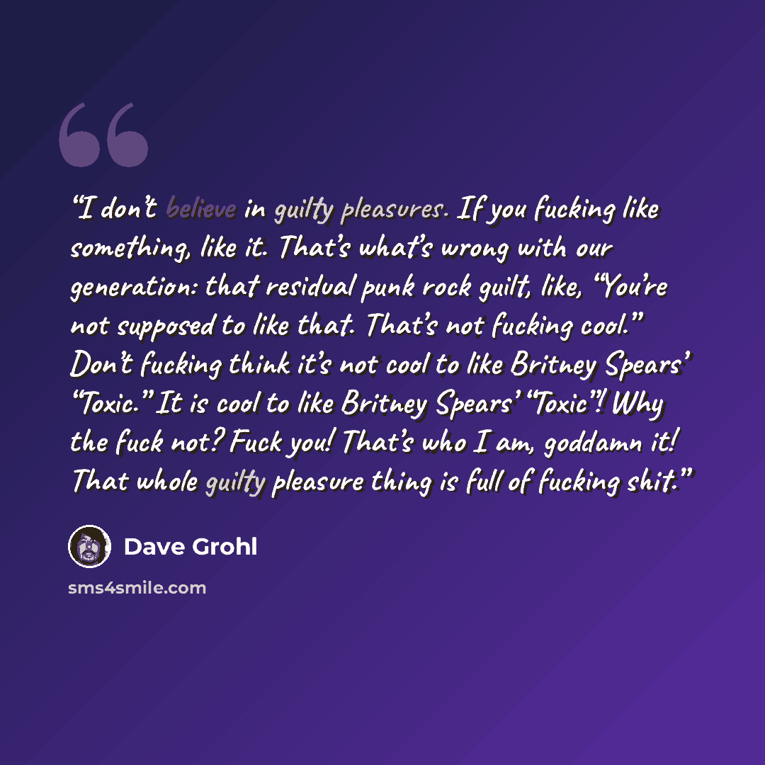 “I don’t believe in guilty pleasures. If you fucking like something, like it. That’s what’s wrong with our generation: that residual punk rock guilt, like, “You’re not supposed to like that. That’s not fucking cool.” Don’t fucking think it’s not cool to like Britney Spears’ “Toxic.” It is cool to…” quote by Dave Grohl