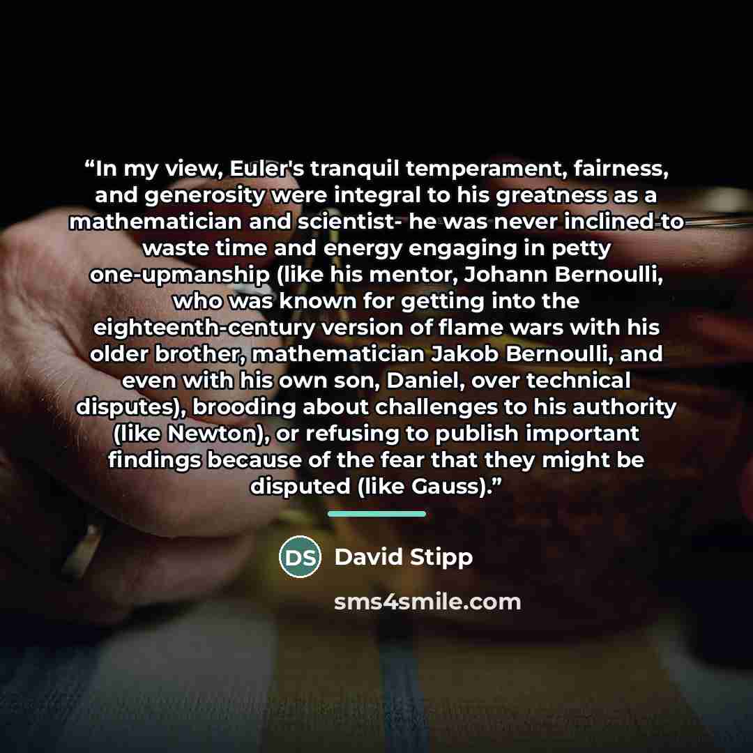 “In my view, Euler's tranquil temperament, fairness, and generosity were integral to his greatness as a mathematician and scientist- he was never inclined to waste time and energy engaging in petty one-upmanship (like his mentor, Johann Bernoulli, who was known for getting into the…” quote by David Stipp
