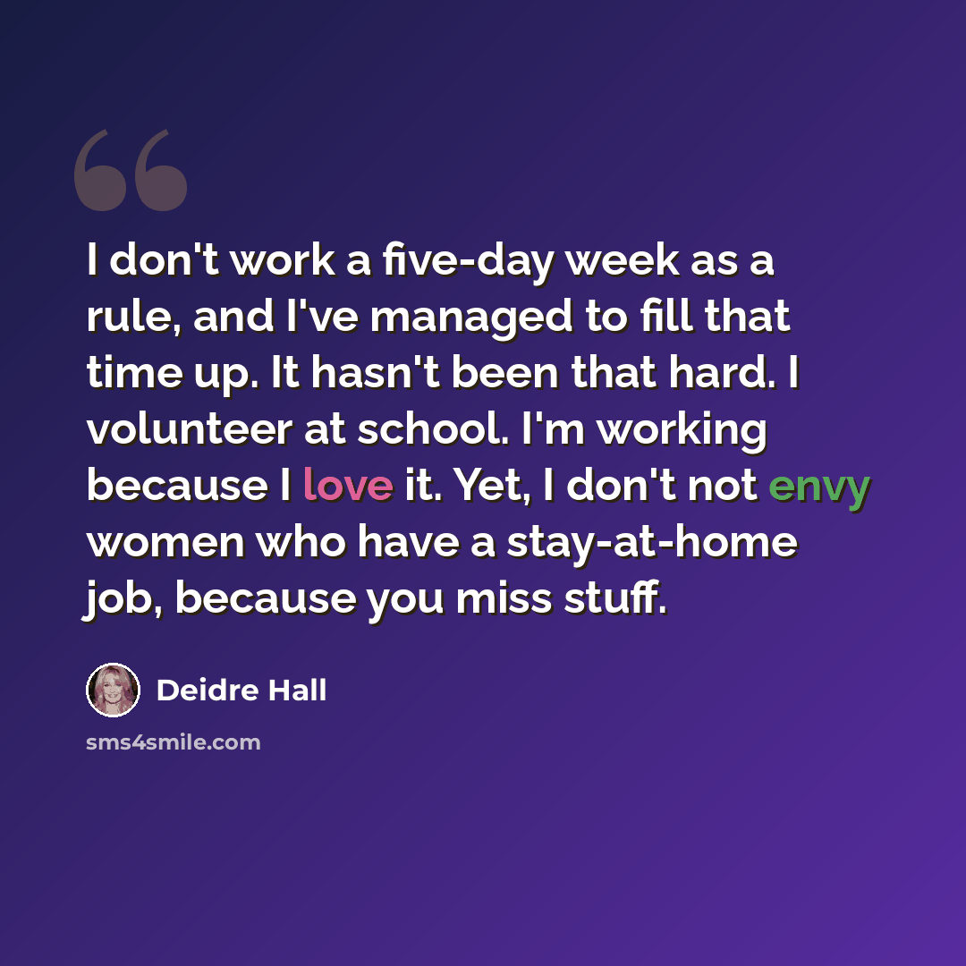 “I don't work a five-day week as a rule, and I've managed to fill that time up. It hasn't been that hard. I volunteer at school. I'm working because I love it. Yet, I don't not envy women who have a stay-at-home job, because you miss stuff.” quote by Deidre Hall