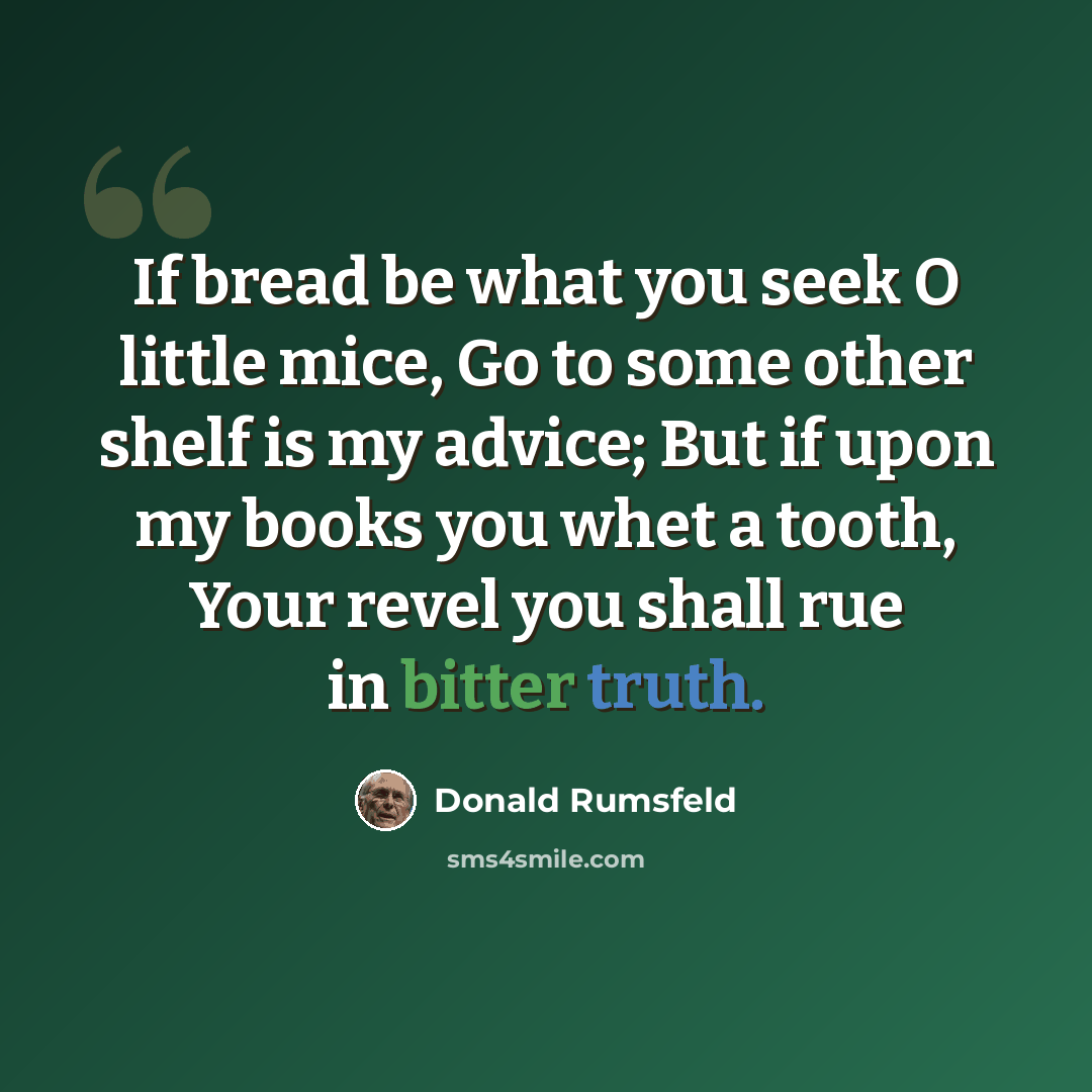 “If bread be what you seek O little mice, Go to some other shelf is my advice; But if upon my books you whet a tooth, Your revel you shall rue in bitter truth.” quote by Donald Rumsfeld