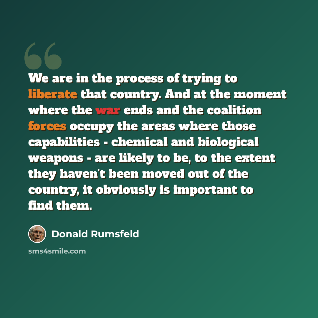 “We are in the process of trying to liberate that country. And at the moment where the war ends and the coalition forces occupy the areas where those capabilities - chemical and biological weapons - are likely to be, to the extent they haven't been moved out of the country, it obviously is…” quote by Donald Rumsfeld