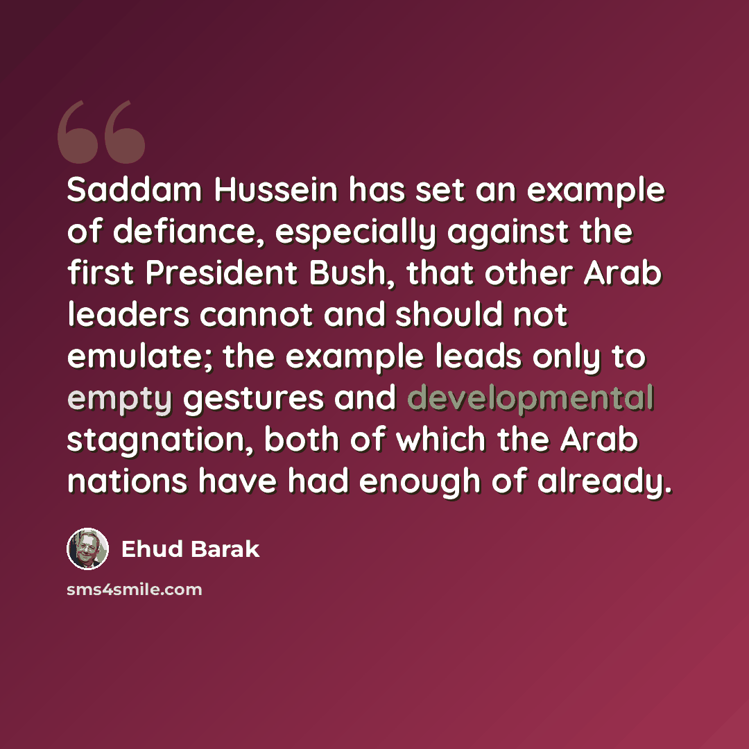 “Saddam Hussein has set an example of defiance, especially against the first President Bush, that other Arab leaders cannot and should not emulate; the example leads only to empty gestures and developmental stagnation, both of which the Arab nations have had enough of already.” quote by Ehud Barak