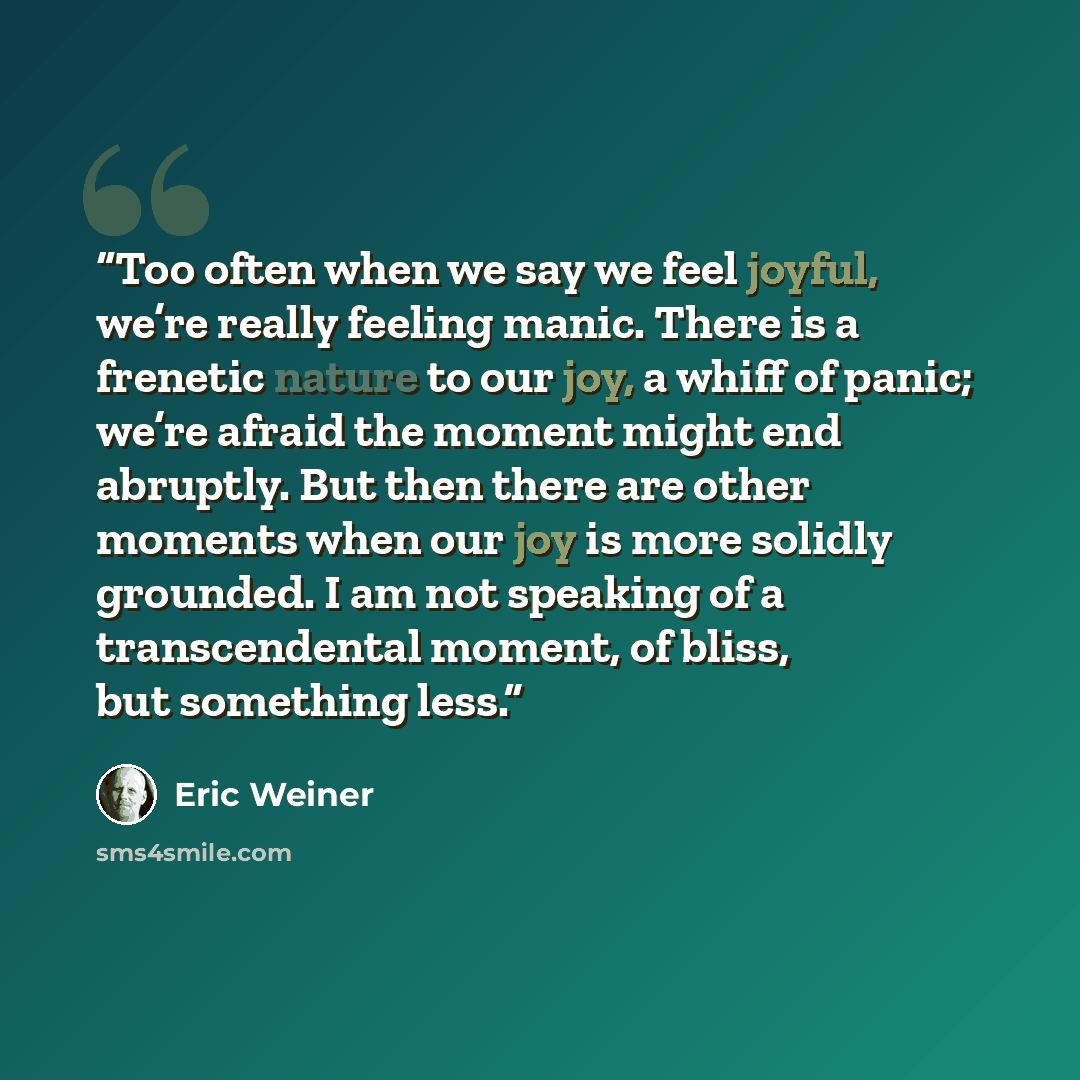 “Too often when we say we feel joyful, we’re really feeling manic. There is a frenetic nature to our joy, a whiff of panic; we’re afraid the moment might end abruptly. But then there are other moments when our joy is more solidly grounded. I am not speaking of a transcendental moment, of bliss, but…” quote by Eric Weiner