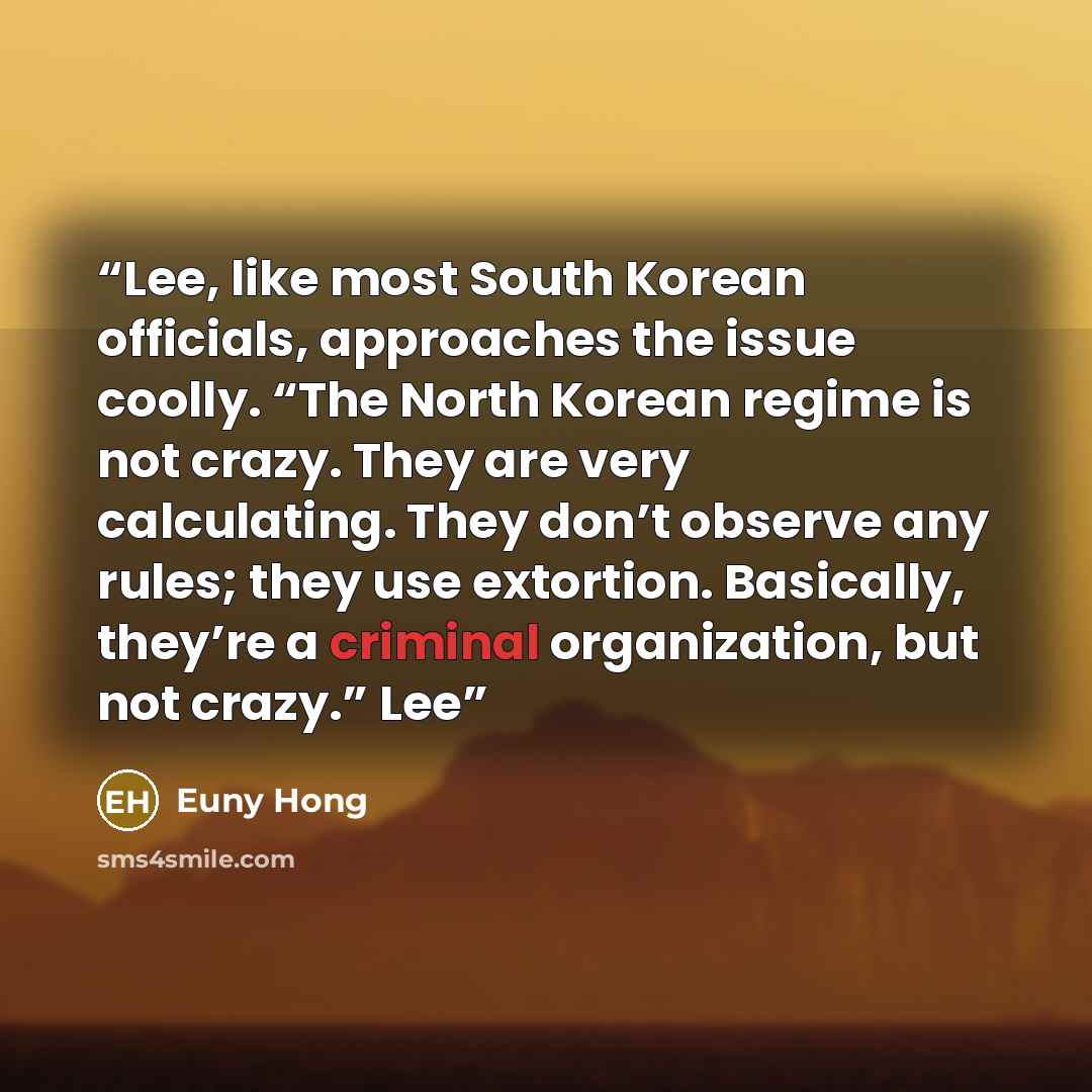 “Lee, like most South Korean officials, approaches the issue coolly. “The North Korean regime is not crazy. They are very calculating. They don’t observe any rules; they use extortion. Basically, they’re a criminal organization, but not crazy.” Lee” quote by Euny Hong