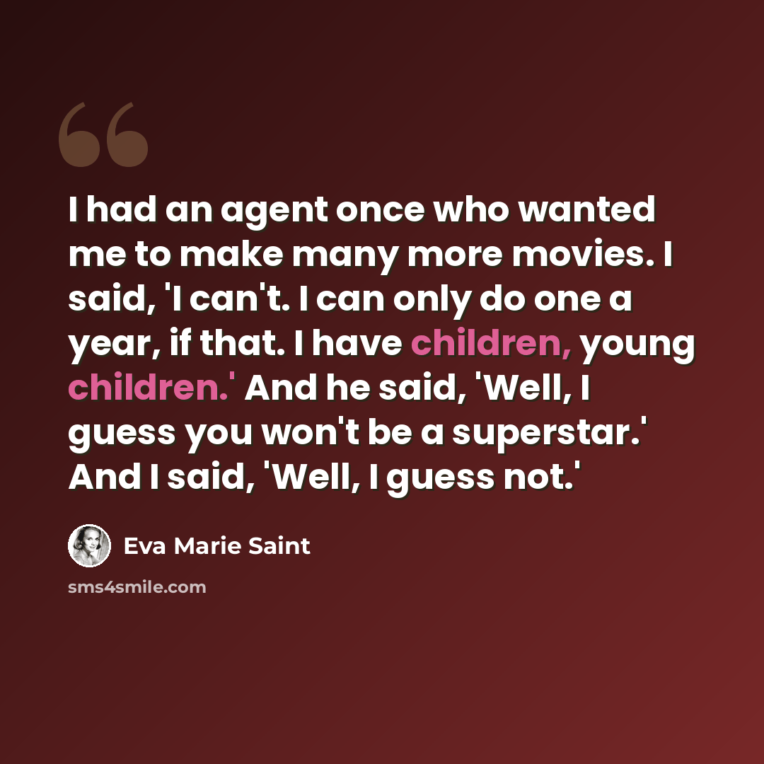 “I had an agent once who wanted me to make many more movies. I said, 'I can't. I can only do one a year, if that. I have children, young children.' And he said, 'Well, I guess you won't be a superstar.' And I said, 'Well, I guess not.'” quote by Eva Marie Saint