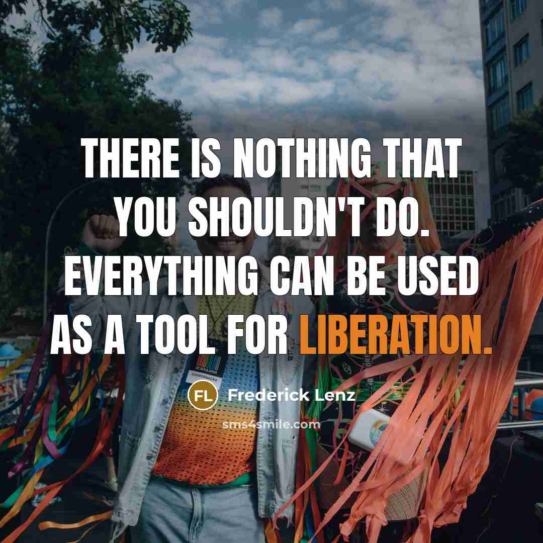 “There is nothing that you shouldn't do. Everything can be used as a tool for liberation.” quote by Frederick Lenz