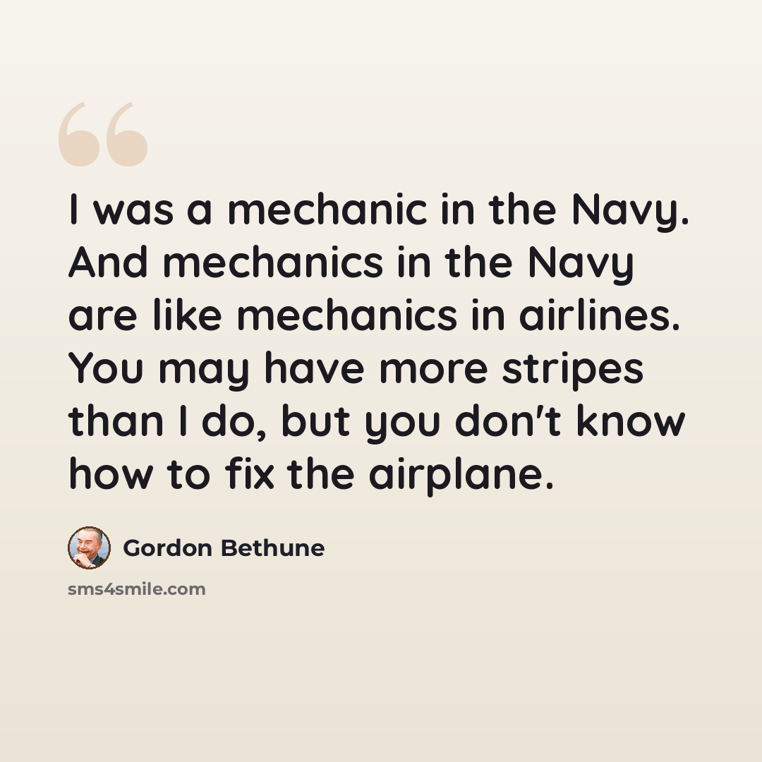“I was a mechanic in the Navy. And mechanics in the Navy are like mechanics in airlines. You may have more stripes than I do, but you don't know how to fix the airplane.” quote by Gordon Bethune