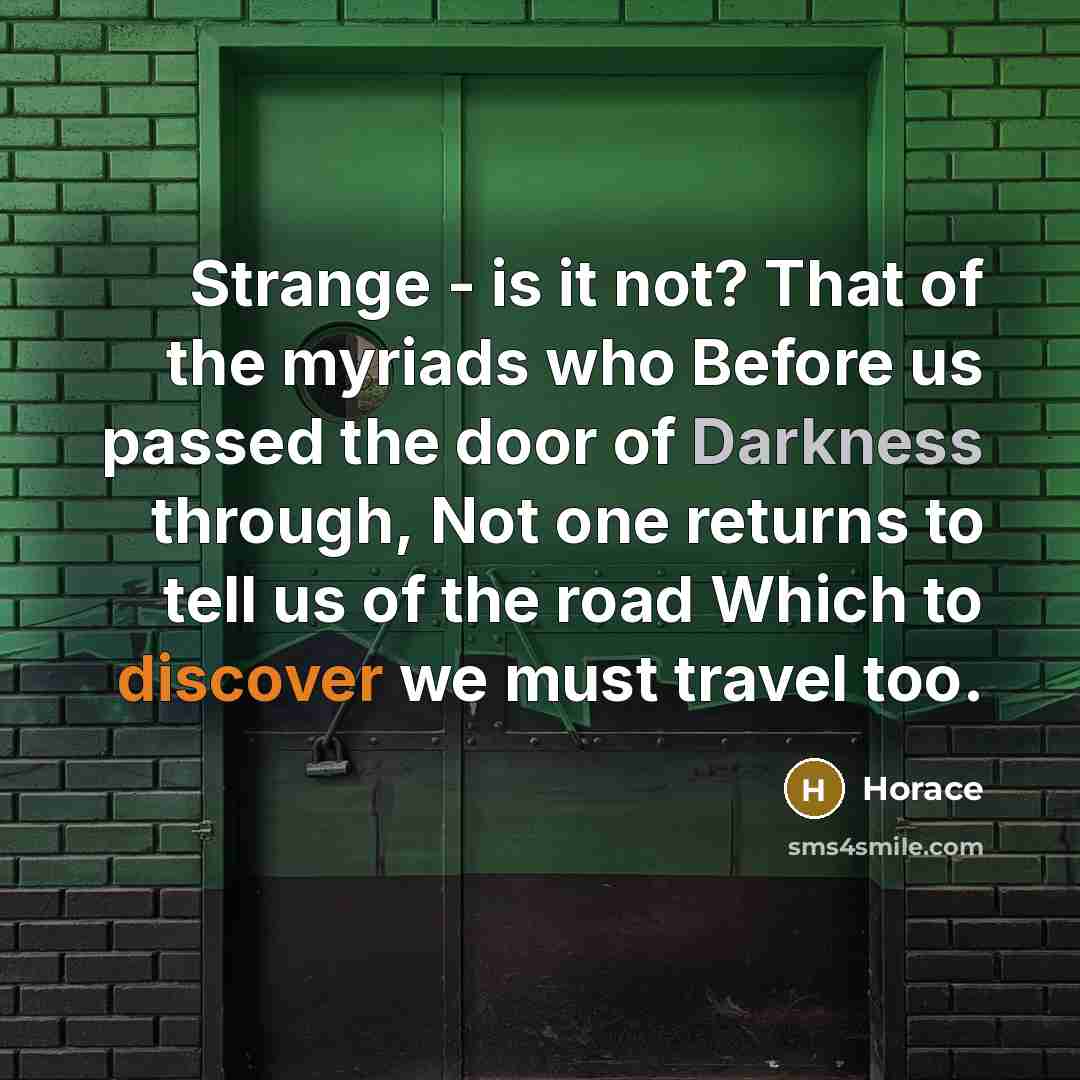 “Strange - is it not? That of the myriads who Before us passed the door of Darkness through, Not one returns to tell us of the road Which to discover we must travel too.” quote by Horace