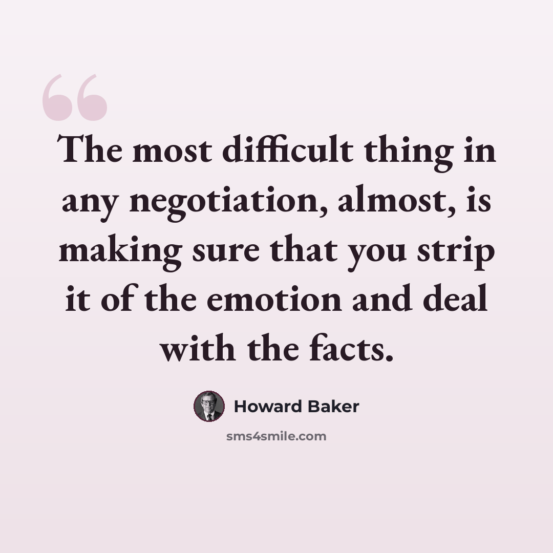 “The most difficult thing in any negotiation, almost, is making sure that you strip it of the emotion and deal with the facts.” quote by Howard Baker