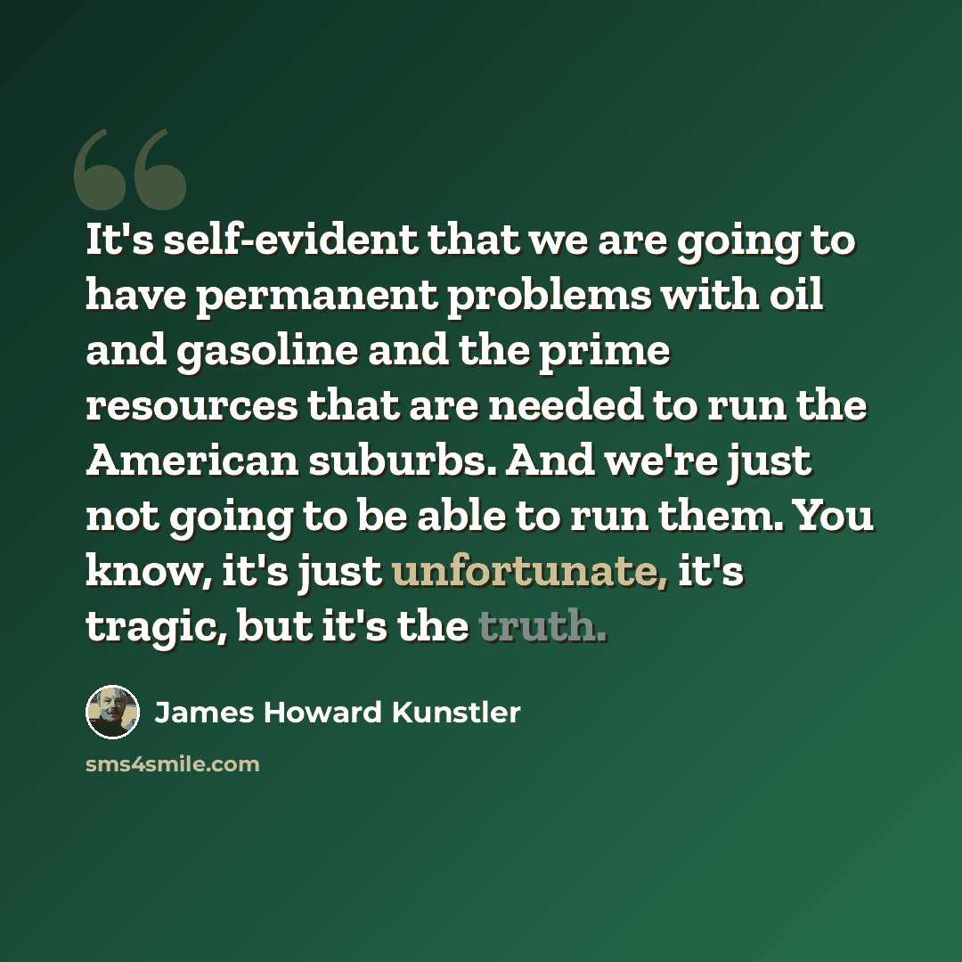 “It's self-evident that we are going to have permanent problems with oil and gasoline and the prime resources that are needed to run the American suburbs. And we're just not going to be able to run them. You know, it's just unfortunate, it's tragic, but it's the truth.” quote by James Howard Kunstler
