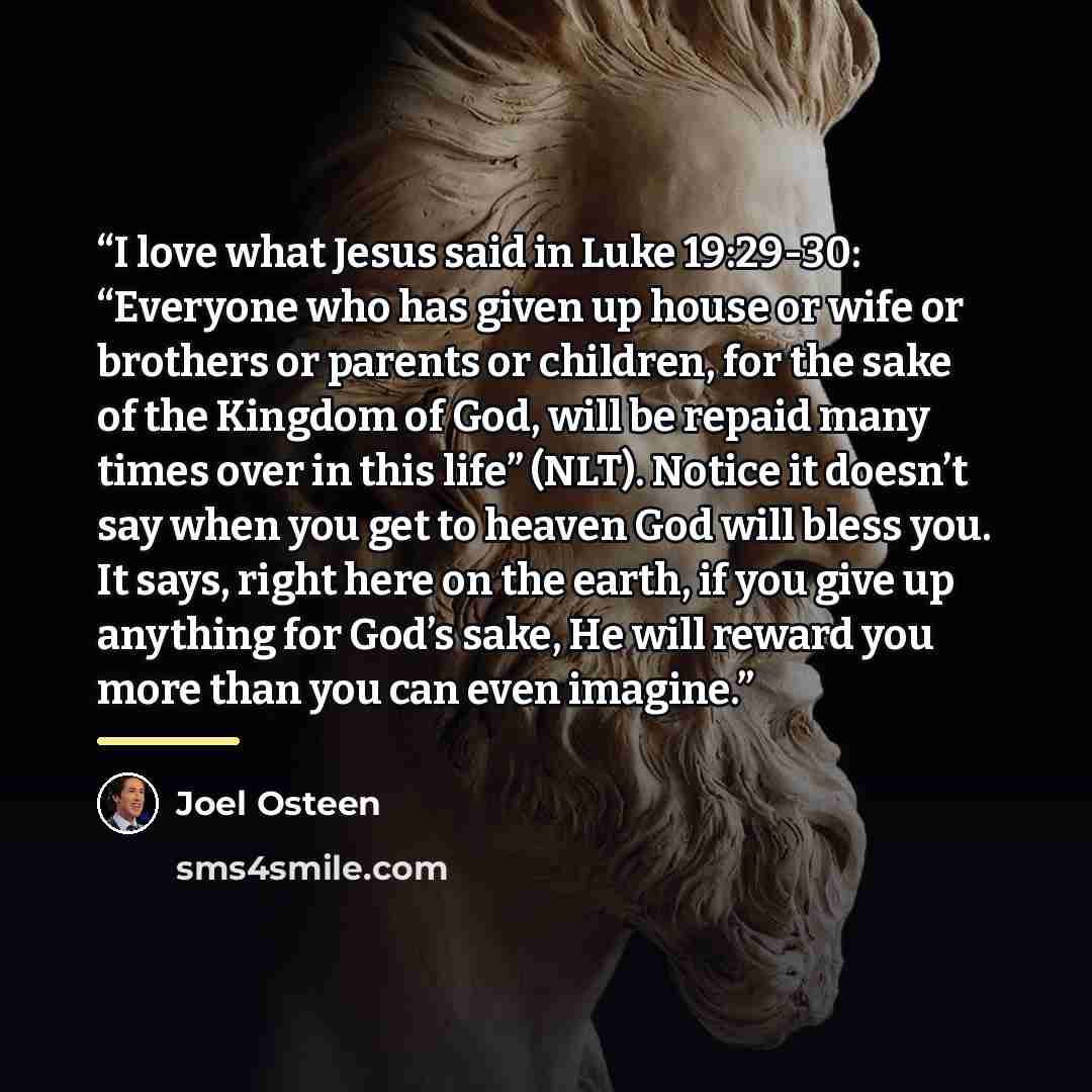 “I love what Jesus said in Luke 19:29-30: “Everyone who has given up house or wife or brothers or parents or children, for the sake of the Kingdom of God, will be repaid many times over in this life” (NLT). Notice it doesn’t say when you get to heaven God will bless you. It says, right here on the…” quote by Joel Osteen