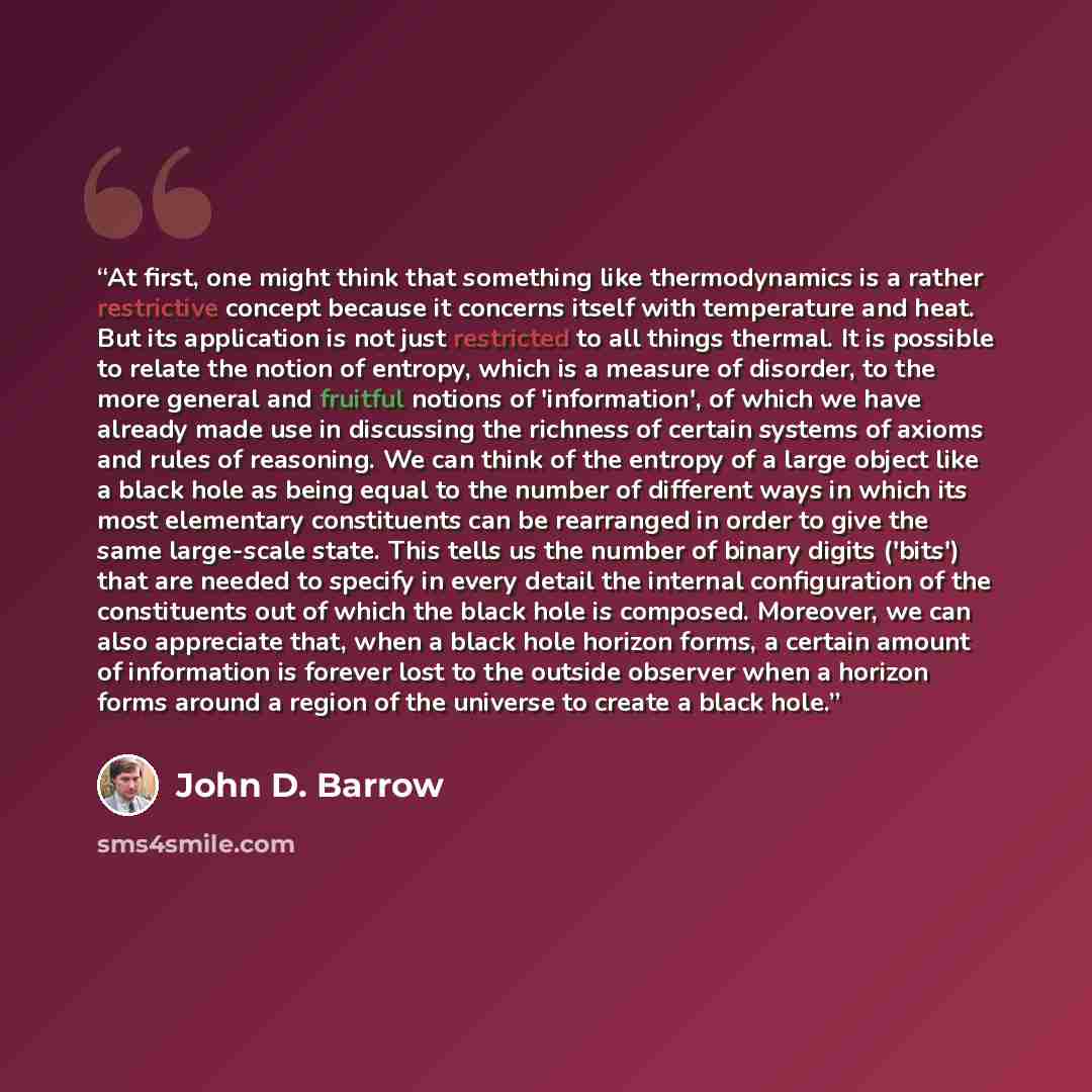 “At first, one might think that something like thermodynamics is a rather restrictive concept because it concerns itself with temperature and heat. But its application is not just restricted to all things thermal. It is possible to relate the notion of entropy, which is a measure of disorder, to…” quote by John D. Barrow
