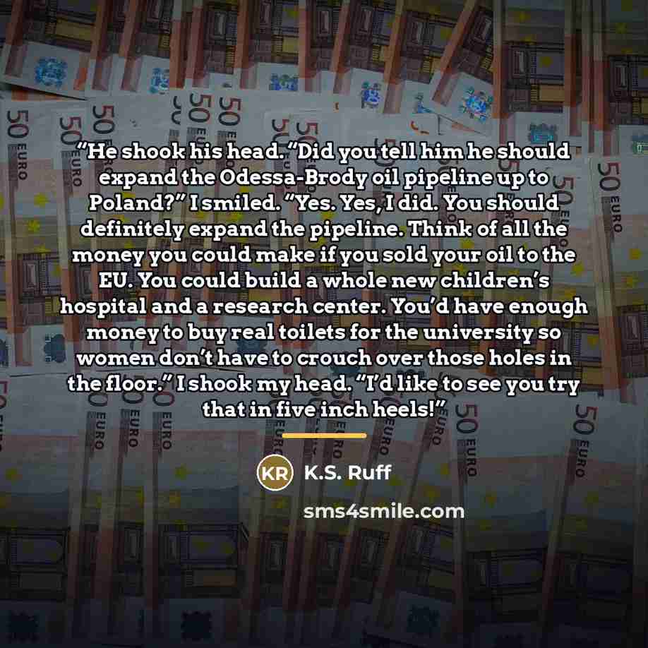 “He shook his head. “Did you tell him he should expand the Odessa-Brody oil pipeline up to Poland?” I smiled. “Yes. Yes, I did. You should definitely expand the pipeline. Think of all the money you could make if you sold your oil to the EU. You could build a whole new children’s hospital and a…” quote by K.S. Ruff