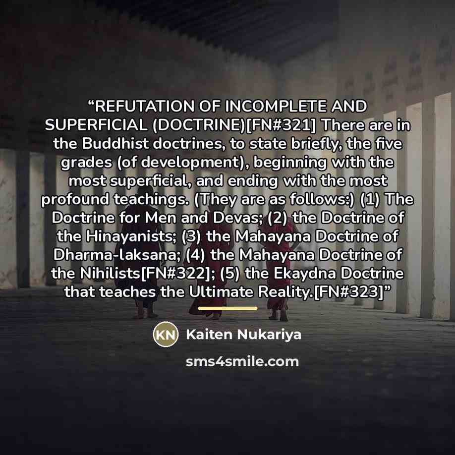 “REFUTATION OF INCOMPLETE AND SUPERFICIAL (DOCTRINE)[FN#321] There are in the Buddhist doctrines, to state briefly, the five grades (of development), beginning with the most superficial, and ending with the most profound teachings. (They are as follows:) (1) The Doctrine for Men and Devas; (2) the…” quote by Kaiten Nukariya